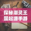 探秘潮灵王国起源手游：一场跨越时空的神秘冒险旅程如何引领角色扮演游戏新潮流