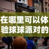 在哪里可以体验球球派对的乐趣？揭秘球球派对线下活动热闹场所