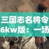 三国志名将令6kw版：一场精彩的历史军事战争策略游戏，带你解析名将威力