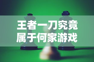 王者一刀究竟属于何家游戏公司？深度揭秘其背后发行与制作之秘密