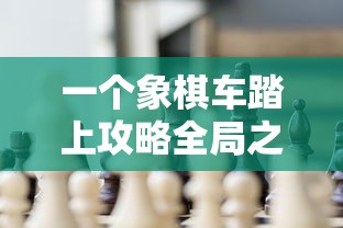 一个象棋车踏上攻略全局之旅:探索如何使用战术以一车挑战整个棋盘的精彩游戏 一个象棋车踏上攻略全局之旅:探索如何使用战术以一车挑战整个棋盘的精彩游戏