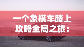 一个象棋车踏上攻略全局之旅:探索如何使用战术以一车挑战整个棋盘的精彩游戏 一个象棋车踏上攻略全局之旅:探索如何使用战术以一车挑战整个棋盘的精彩游戏