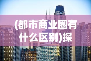 (都市商业圈有什么区别)探索都市密钥:深度解析商业都市企业发展及市场竞争全攻略 (都市商业圈有什么区别)探索都市密钥:深度解析商业都市企业发展及市场竞争全攻略