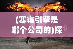 (寒霜引擎是哪个公司的)探讨寒霜启示录起源：这款全球热门游戏究竟是哪个国家出品的?