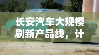 长安汽车大规模刷新产品线,计划未来五年内投放15款全新产品提升市场竞争力 长安汽车大规模刷新产品线,计划未来五年内投放15款全新产品提升市场竞争力