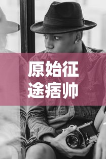 原始征途痞帅个人简历:《原始征途》主角痞帅的成长经历、性格特点与游戏表现力详细剖析 原始征途痞帅个人简历:《原始征途》主角痞帅的成长经历、性格特点与游戏表现力详细剖析