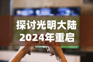 探讨光明大陆2024年重启可能性:基于游戏产业发展趋势与玩家需求变化的分析 探讨光明大陆2024年重启可能性:基于游戏产业发展趋势与玩家需求变化的分析