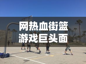 网热血街篮游戏巨头面临倒闭危机,玩家痛失喜爱的篮球梦想天地 网热血街篮游戏巨头面临倒闭危机,玩家痛失喜爱的篮球梦想天地