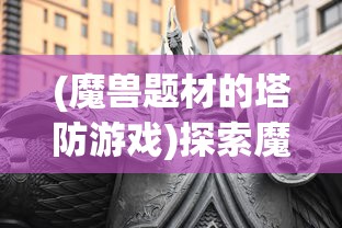 (魔兽题材的塔防游戏)探索魔兽世界：详解叫什么的魔兽类塔防游戏及其独特魅力