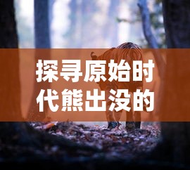 探寻原始时代熊出没的秩序:以生态环境变迁角度解析熊类动物的生活习性与生存挑战 探寻原始时代熊出没的秩序:以生态环境变迁角度解析熊类动物的生活习性与生存挑战