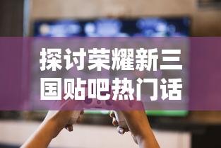 探讨荣耀新三国贴吧热门话题:玩家交流心得,分享游戏技巧和最新更新资讯 探讨荣耀新三国贴吧热门话题:玩家交流心得,分享游戏技巧和最新更新资讯