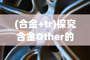 (合金+tr)探究合金Other的特性与应用:以新能源汽车电池材料为视角 (合金+tr)探究合金Other的特性与应用:以新能源汽车电池材料为视角