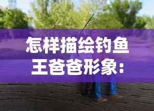 怎样描绘钓鱼王爸爸形象:通过写作文挖掘其个性魅力与爱好特点的方法与技巧 怎样描绘钓鱼王爸爸形象:通过写作文挖掘其个性魅力与爱好特点的方法与技巧