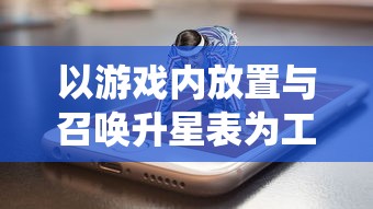 以游戏内放置与召唤升星表为工具,系统性的探讨畅玩手游的策略和技巧 以游戏内放置与召唤升星表为工具,系统性的探讨畅玩手游的策略和技巧