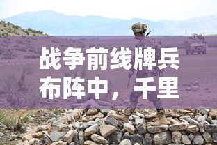 战争前线牌兵布阵中,千里传递思念:等待送达的家书里的亲情和坚定 战争前线牌兵布阵中,千里传递思念:等待送达的家书里的亲情和坚定