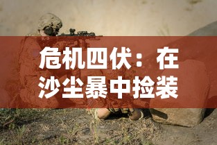 危机四伏：在沙尘暴中捡装备撤离的射击游戏，以生存、激战与策略为一体的体验