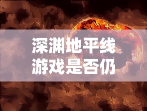 深渊地平线游戏是否仍有吸引力？玩家体验反馈与游戏未来发展分析