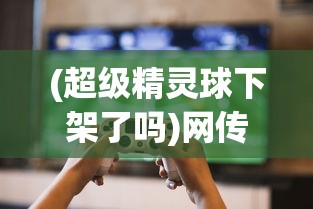 (超级精灵球下架了吗)网传热门游戏'超级精灵球'下架，真相如何？看这篇全面解析