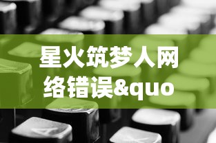 星火筑梦人网络错误"：调查背后的技术问题与用户体验冲突，寻找改进方案