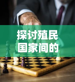 探讨殖民国家间的战争：观察其动力源泉与后果的深入剖析与对现代国际关系的启示