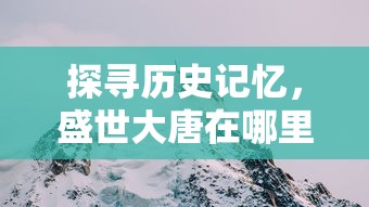 探寻历史记忆,盛世大唐在哪里?——专访走访历史遗址揭开唐朝辉煌面纱 探寻历史记忆,盛世大唐在哪里?——专访走访历史遗址揭开唐朝辉煌面纱