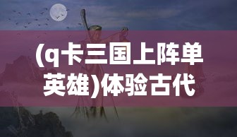 (q卡三国上阵单英雄)体验古代战争策略，Q卡三国手机版打造你的专属武将阵容
