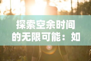 探索空余时间的无限可能:如何将悠闲的小时光游戏融入日常生活增添乐趣 探索空余时间的无限可能:如何将悠闲的小时光游戏融入日常生活增添乐趣