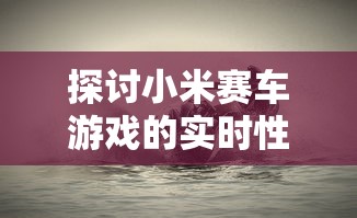 探讨小米赛车游戏的实时性:当前的玩家状况和新鲜度如何保持? 探讨小米赛车游戏的实时性:当前的玩家状况和新鲜度如何保持?