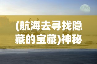 (航海去寻找隐藏的宝藏)神秘航海奇闻：探索老旧钥匙在寻找海洋宝藏中的未知用途
