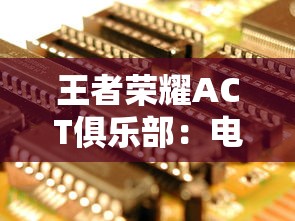 王者荣耀ACT俱乐部:电竞新势力的崛起与挑战——深度解析中国电子竞技产业的发展现状及前景 王者荣耀ACT俱乐部:电竞新势力的崛起与挑战——深度解析中国电子竞技产业的发展现状及前景