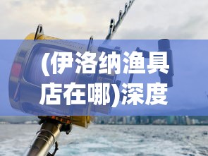 (伊洛纳渔具店在哪)深度揭秘:伊洛纳钓鱼竿何处购买?优质购物地点全面分析指南 (伊洛纳渔具店在哪)深度揭秘:伊洛纳钓鱼竿何处购买?优质购物地点全面分析指南