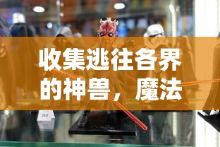 收集逃往各界的神兽,魔法驯兽战记版本大全为你揭秘战斗秘籍与驯服艺术 收集逃往各界的神兽,魔法驯兽战记版本大全为你揭秘战斗秘籍与驯服艺术