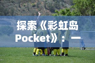 探索《彩虹岛Pocket》：一款在玩法和设计上与《球球英雄》颇为相似的热门手游