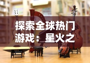 探索全球热门游戏：星火之歌是哪个国家的独特创作，为何能在全球范围内取得成功？