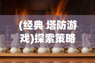 (经典 塔防游戏)探索策略与智慧：十大经典塔防游戏带你领略无尽的战场魅力