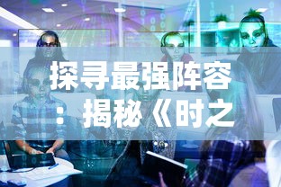 探寻最强阵容:揭秘《时之幻想曲》后期五人团队的精选人物和他们各自的强力配合战略 探寻最强阵容:揭秘《时之幻想曲》后期五人团队的精选人物和他们各自的强力配合战略