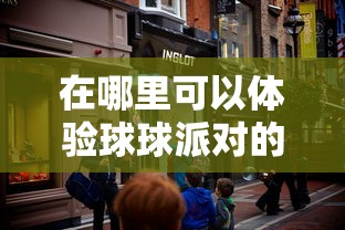 在哪里可以体验球球派对的乐趣?揭秘球球派对线下活动热闹场所 在哪里可以体验球球派对的乐趣?揭秘球球派对线下活动热闹场所