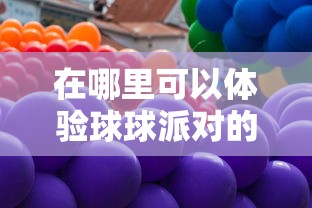 在哪里可以体验球球派对的乐趣?揭秘球球派对线下活动热闹场所 在哪里可以体验球球派对的乐趣?揭秘球球派对线下活动热闹场所