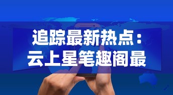 追踪最新热点:云上星笔趣阁最新章节在线阅读与更新情况,带你揭秘新一轮网文狂潮 追踪最新热点:云上星笔趣阁最新章节在线阅读与更新情况,带你揭秘新一轮网文狂潮