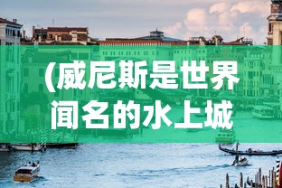 (威尼斯是世界闻名的水上城市,你还知道哪些水上城市?)水上国家威尼斯:探索人类文明与水环境和谐共生的独特之处 (威尼斯是世界闻名的水上城市,你还知道哪些水上城市?)水上国家威尼斯:探索人类文明与水环境和谐共生的独特之处