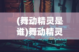 (舞动精灵是谁)舞动精灵三大神曲:深度解析其背后的音乐创作与艺术风格 (舞动精灵是谁)舞动精灵三大神曲:深度解析其背后的音乐创作与艺术风格
