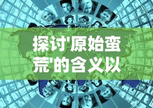 探讨'原始蛮荒'的含义以及其对现代人类文明进步认知影响的深度分析 探讨'原始蛮荒'的含义以及其对现代人类文明进步认知影响的深度分析