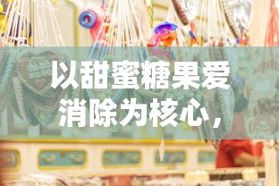 以甜蜜糖果爱消除为核心,探索消除类游戏在亲子互动中促进情感沟通的独特魅力 以甜蜜糖果爱消除为核心,探索消除类游戏在亲子互动中促进情感沟通的独特魅力