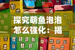 探究萌鱼泡泡怎么强化:揭秘提高萌鱼泡泡战斗力与生存能力的秘籍 探究萌鱼泡泡怎么强化:揭秘提高萌鱼泡泡战斗力与生存能力的秘籍