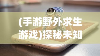 (手游野外求生游戏)探秘未知:用手机版的野外求生游戏,开启随时随地的生存挑战 (手游野外求生游戏)探秘未知:用手机版的野外求生游戏,开启随时随地的生存挑战