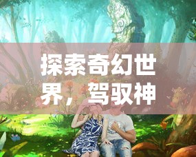 探索奇幻世界,驾驭神秘生物:龙岛异兽APP官方入口引领你体验前所未有的游戏乐趣 探索奇幻世界,驾驭神秘生物:龙岛异兽APP官方入口引领你体验前所未有的游戏乐趣