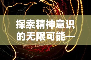 探索精神意识的无限可能——关于遥远彼岸的梦境在艺术与科学中的价值及表现形式研究 探索精神意识的无限可能——关于遥远彼岸的梦境在艺术与科学中的价值及表现形式研究