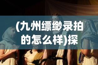 (九州缥缈录拍的怎么样)探讨中国古装奇幻大剧《九州缥缈录》的集数及其创作背景 (九州缥缈录拍的怎么样)探讨中国古装奇幻大剧《九州缥缈录》的集数及其创作背景