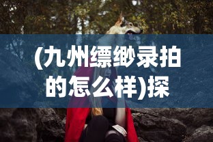 (九州缥缈录拍的怎么样)探讨中国古装奇幻大剧《九州缥缈录》的集数及其创作背景 (九州缥缈录拍的怎么样)探讨中国古装奇幻大剧《九州缥缈录》的集数及其创作背景