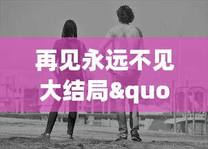 再见永远不见大结局":探索生死离别的苦痛,人性挣扎与爱的价值的最终告别 再见永远不见大结局":探索生死离别的苦痛,人性挣扎与爱的价值的最终告别
